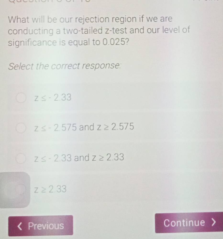 What will be our rejection region if we are
conducting a two-tailed z -test and our level of
significance is equal to 0.025?
Select the correct response:
z≤ -2.33
z≤ -2.575 and z≥ 2.575
z≤ -2.33 and z≥ 2.33
z≥ 2.33
Previous Continue