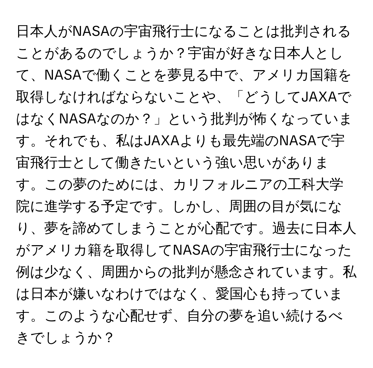 日本人がNASAの宇宙飛行士になることは批判されることがあるのでしょうか？宇宙が好きな日本人として、NASAで働くことを夢見る中で、アメリカ国籍を取得しなければならないことや、「どうしてJAXAではなくNASAなのか？」という批判が怖くなっています。それでも、私はJAXAよりも最先端のNASAで宇宙飛行士として働きたいという強い思いがあります。この夢のためには、カリフォルニアの工科大学院に進学する予定です。しかし、周囲の目が気になり、夢を諦めてしまうことが心配です。過去に日本人がアメリカ籍を取得してNASAの宇宙飛行士になった例は少なく、周囲からの批判が懸念されています。私は日本が嫌いなわけではなく、愛国心も持っています。このような心配せず、自分の夢を追い続けるべきでしょうか？