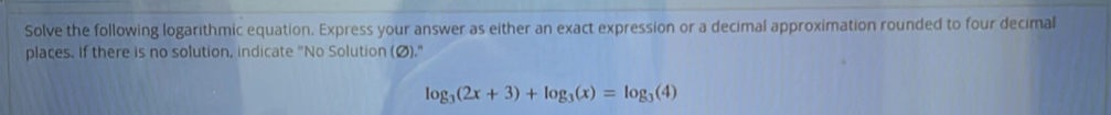 Solve the following logarithmic equation. Express your answer as either an exact expression or a decimal approximation rounded to four decimal 
places. If there is no solution, indicate "No Solution (Ø)."
log _3(2x+3)+log _3(x)=log _3(4)