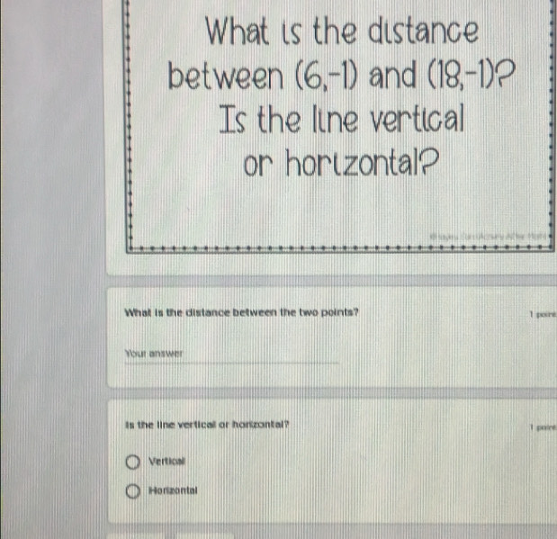 What is the distance
between (6,-1) and (18,-1) 2
Is the line vertical
or hortzontal?
What is the distance between the two points? 1 poure
Your answer
is the line vertical or honzontal? 1 poire
Verticall
Horizontal