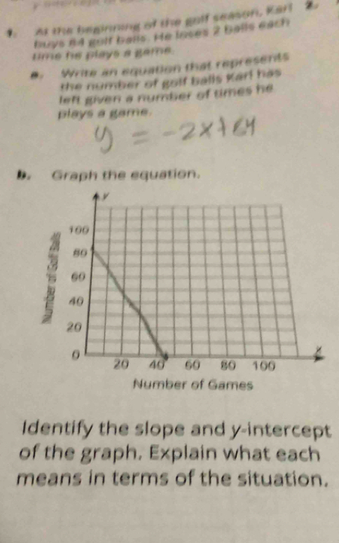 At the beginning of the golf season, Karl 
buys n4 golf balls. He ioses 2 balls each 
time he plays a game. 
a. Write an equation that represents 
the number of golf balls Karl has 
left given a number of times he 
plays a game. 
. Graph the equation. 
Identify the slope and y-intercept 
of the graph. Explain what each 
means in terms of the situation.