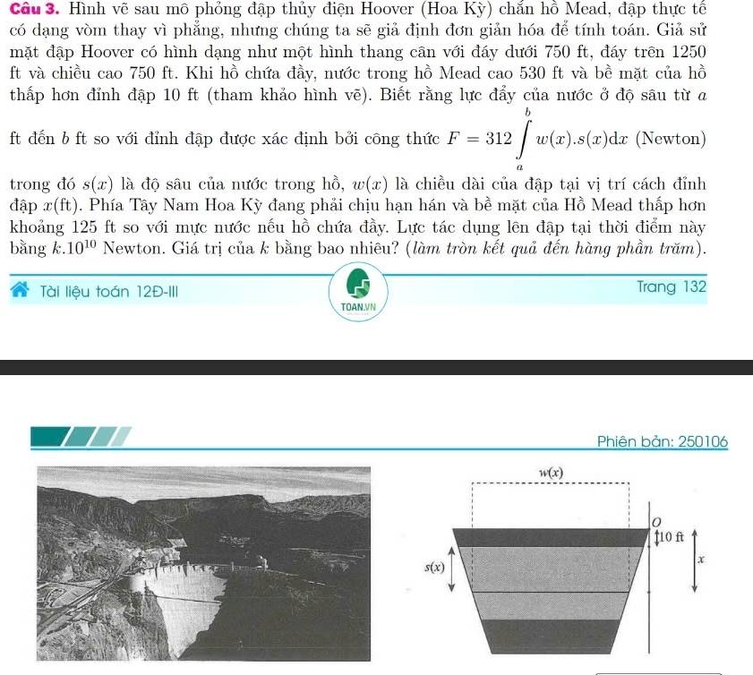 Hình vẽ sau mô phỏng đập thủy điện Hoover (Hoa Kỳ) chắn hồ Mead, đập thực tế
có dạng vòm thay vì phẳng, nhưng chúng ta sẽ giả định đơn giản hóa để tính toán. Giả sử
mặt đập Hoover có hình dạng như một hình thang cân với đáy dưới 750 ft, đáy trên 1250
ft và chiều cao 750 ft. Khi hồ chứa đầy, nước trong hồ Mead cao 530 ft và bề mặt của hồ
thấp hơn đỉnh đập 10 ft (tham khảo hình vẽ). Biết rằng lực đẩy của nước ở độ sâu từ a
ft đến b ft so với đỉnh đập được xác định bởi công thức F=312∈tlimits _a^(bw(x).s(x)dx (Newton)
trong đó s(x) là độ sâu của nước trong hồ, w(x) là chiều dài của đập tại vị trí cách đỉnh
đập x(ft). Phía Tây Nam Hoa Kỳ đang phải chịu hạn hán và bề mặt của Hồ Mead thấp hơn
khoảng 125 ft so với mực nước nếu hồ chứa đầy. Lực tác dụng lên đập tại thời điểm này
bằng k.10^10) Newton. Giá trị của k bằng bao nhiêu? (làm tròn kết quả đến hàng phần trăm).
Tài liệu toán 12Đ-III Trang 132
TOAN.VN
Phiên bản: 250106