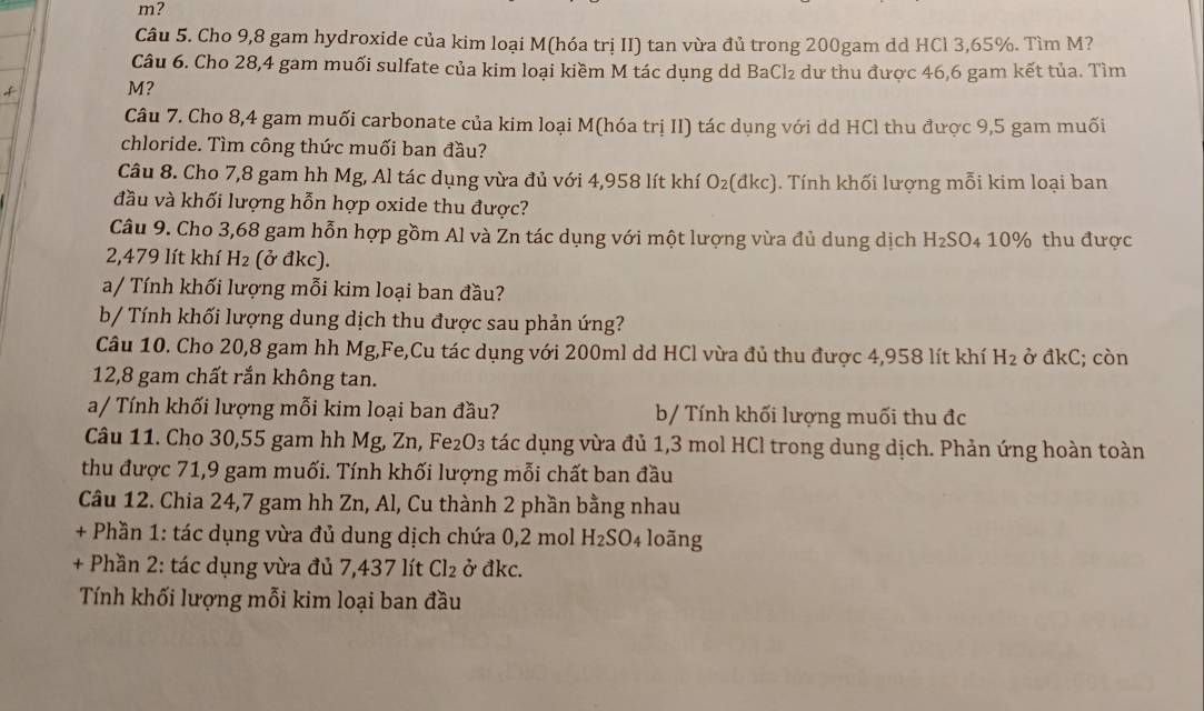 m?
Câu 5. Cho 9,8 gam hydroxide của kim loại M(hóa trị II) tan vừa đủ trong 200gam dd HCl 3,65%. Tìm M?
Câu 6. Cho 28,4 gam muối sulfate của kim loại kiềm M tác dụng dd BaCl_2 dư thu được 46,6 gam kết tủa. Tìm
f M?
Câu 7. Cho 8,4 gam muối carbonate của kim loại M(hóa trị II) tác dụng với dd HCl thu được 9,5 gam muối
chloride. Tìm công thức muối ban đầu?
Câu 8. Cho 7,8 gam hh Mg, Al tác dụng vừa đủ với 4,958 lít khí O_2 (đkc). 1. Tính khối lượng mỗi kim loại ban
đầu và khối lượng hỗn hợp oxide thu được?
Câu 9. Cho 3,68 gam hỗn hợp gồm Al và Zn tác dụng với một lượng vừa đủ dung dịch H_2SO 4 10% thu được
2,479 lít khí H_2 (ở đkc).
a/ Tính khối lượng mỗi kim loại ban đầu?
b/ Tính khối lượng dung dịch thu được sau phản ứng?
Câu 10. Cho 20,8 gam hh Mg,Fe,Cu tác dụng với 200ml dd HCl vừa đủ thu được 4,958 lít khí H_2 ở đkC; còn
12,8 gam chất rắn không tan.
a/ Tính khối lượng mỗi kim loại ban đầu? b/ Tính khối lượng muối thu đc
Câu 11. Cho 30,55 gam hh Mg, Zn, Fe₂O₃ tác dụng vừa đủ 1,3 mol HCl trong dung dịch. Phản ứng hoàn toàn
thu được 71,9 gam muối. Tính khối lượng mỗi chất ban đầu
Câu 12. Chia 24,7 gam hh Zn, Al, Cu thành 2 phần bằng nhau
+ Phần 1: tác dụng vừa đủ dung dịch chứa 0,2 mol H_2SO_4 loāng
+ Phần 2: tác dụng vừa đủ 7,437 lít Cl_2 ở đkc.
Tính khối lượng mỗi kim loại ban đầu