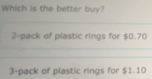 Which is the better buy?
_
2-pack of plastic rings for $0.70
_
_
3-pack of plastic rings for $1.10