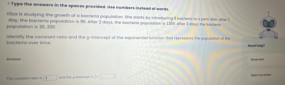 Type the answers in the spaces provided. Use numbers instead of words. 
Eliza is studying the growth of a bacteria population. She starts by introducing 6 bacteria to a petri dish. After 1
day, the bacteria population is 90. After 2 days, the bacteria population is 1350. After 3 days, the bacteria 
population is 20, 250. 
Identify the constant ratio and the y-intercept of the exponential function that represents the population of the 
bacteria over time. 
Need help? 
Answer Show hint 
The constant ratio is □ , and the y-intercept is (0,□ ). Open my locker