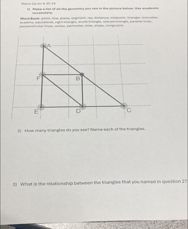 Warm Up for 9-30-24 
1) Make a list of all the geometry you see in the picture below. Use academic 
vo cabulary. 
Word Bank: point, line, plane, segment, ray, distance, midpoint, triangle, isosceles, 
scalene, equilateral, right triangle, acute triangle, obtuse triangle, parallel lines, 
perpendicular lines, vertex, perimeter, area, slope, congruent, 
2) How many triangles do you see? Name each of the triangles. 
3) What is the relationship between the triangles that you named in question 2?