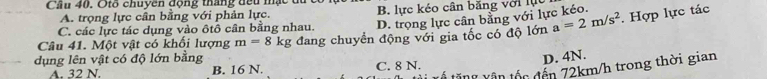 Cầu 40. Otổ chuyên động tháng đều mạc đ
A. trọng lực cân bằng với phản lực. B. lực kéo cân băng với lực. Hợp lực tác
C. các lực tác dụng vào ôtô cân bằng nhau. D. trọng lực cần bằng với lực kéo.
dụng lên vật có độ lớn bằng đang chuyển động với gia tốc có độ lớn a=2m/s^2
Câu 41. Một vật có khối lượng m=8kg
D. 4N.
tăng vận tốc đến 72km/h trong thời gian
A. 32 N. B. 16 N. C. 8 N.