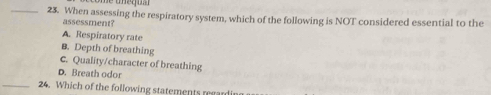 When assessing the respiratory system, which of the following is NOT considered essential to the
assessment?
A. Respiratory rate
B. Depth of breathing
c. Quality/character of breathing
D. Breath odor
_24. Which of the following statements regardi