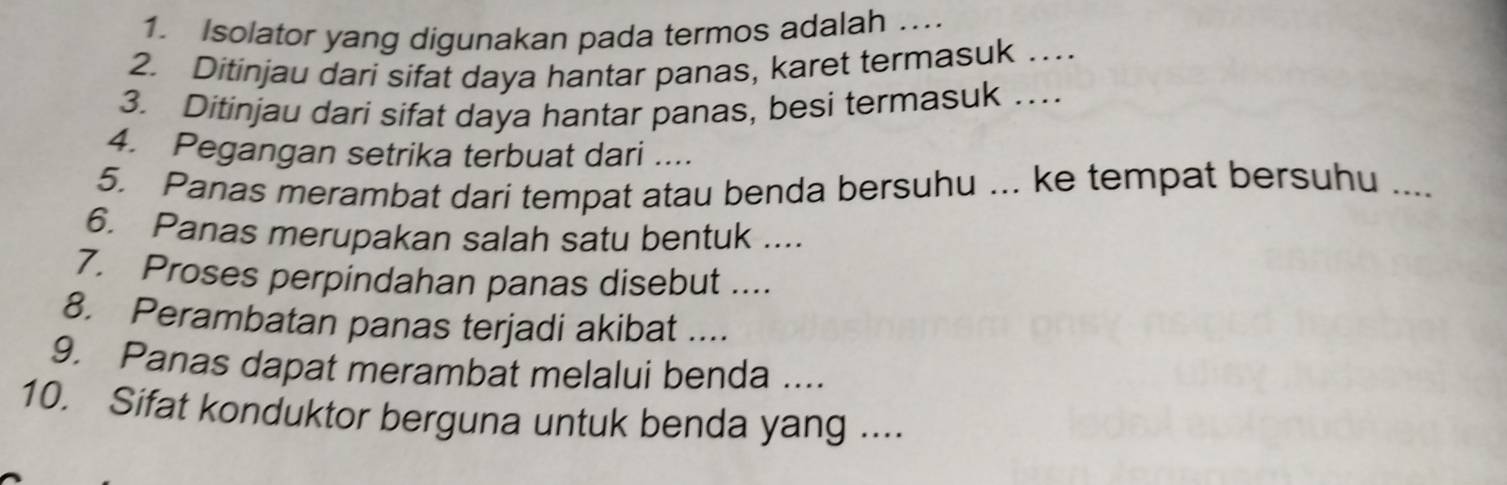 Isolator yang digunakan pada termos adalah …._ 
2. Ditinjau dari sifat daya hantar panas, karet termasuk …_ 
3. Ditinjau dari sifat daya hantar panas, besi termasuk …_ 
4. Pegangan setrika terbuat dari .... 
5. Panas merambat dari tempat atau benda bersuhu ... ke tempat bersuhu .... 
6. Panas merupakan salah satu bentuk .... 
7. Proses perpindahan panas disebut .... 
8. Perambatan panas terjadi akibat .... 
9. Panas dapat merambat melalui benda .... 
10. Sifat konduktor berguna untuk benda yang ....