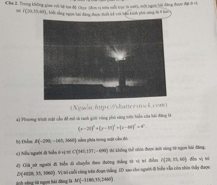 Trong không gian với hệ tọa độ Oxyz (đơn vị trên mỗi trục là mét), một ngon hải đăng được đặt ở vị 
trí I(20;35;60) , biết rằng ngọn hải đăng được thiết kế với bạn kính phủ sáng là 4 km. 
(Nguồn:https://shutterstock.com) 
a) Phương trình mặt cầu đề mô tả ranh giới vùng phủ sáng trên biển của hải đăng là
(x-20)^2+(y-35)^2+(z-60)^2=4^2. 
b) Điểm B(-290;-165;3660) nằm phía trong mặt cầu đó. 
c) Nếu người đi biển ở vị trí C(541;137;-690) thì không thể nhìn được ánh sáng từ ngọn hải đăng. 
d) Giả sử người đi biển di chuyền theo đường thẳng từ vị trí điểm I(20;35;60) đến vị trí
D(4020;35;3060). Vị trí cuối cùng trên đoạn thẳng ID sao cho người đi biển vẫn còn nhìn thấy được 
ánh sáng từ ngọn hải đăng là M(-3180;35;2460).