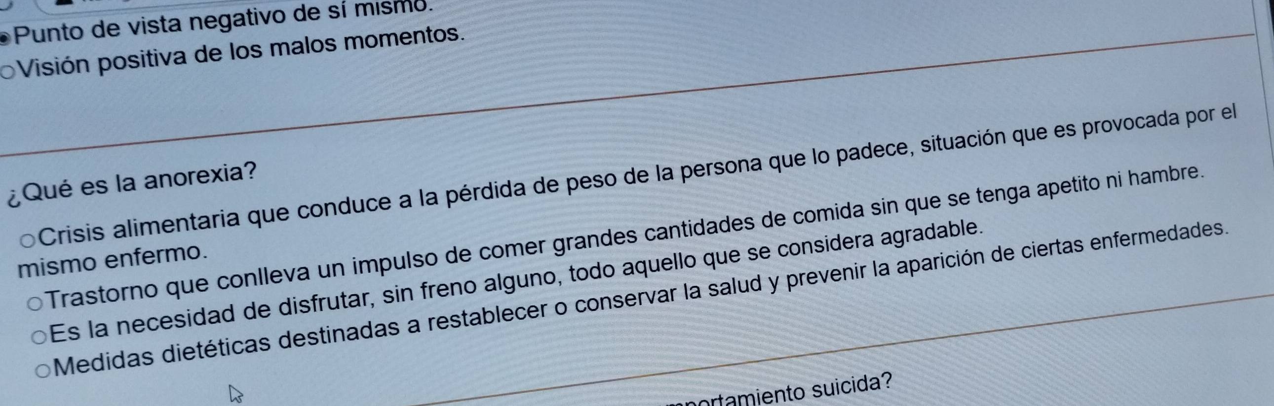 Punto de vista negativo de sí mismo.
Visión positiva de los malos momentos.
Crisis alimentaria que conduce a la pérdida de peso de la persona que lo padece, situación que es provocada por el
¿Qué es la anorexia?
Trastorno que conlleva un impulso de comer grandes cantidades de comida sin que se tenga apetito ni hambre.
mismo enfermo.
Es la necesidad de disfrutar, sin freno alguno, todo aquello que se considera agradable.
Medidas dietéticas destinadas a restablecer o conservar la salud y prevenir la aparición de ciertas enfermedades.
ortamiento suicida?