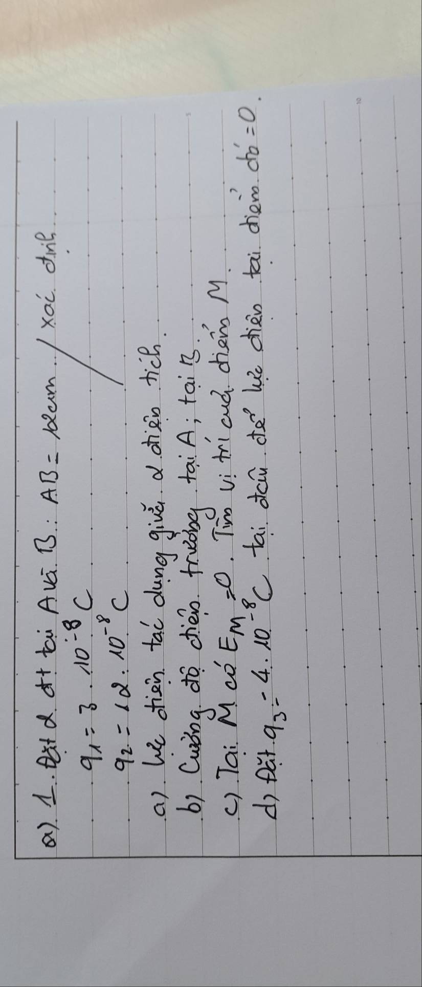 (). 1. Dt d. ¢t tai Avá. B : AB= lam xoi dime
9_1=3· 10^(-8)C
q_2=12* 10^(-8)C
a) he diàn tai dung giuú d ohài tich. 
b) Curing do chéin fruòng tai A; tai n 
() Tai M co E_M=0 Tim vi ti cud dien M 
d) Dut 9_3=4* 10^(-8)C tai dci de We chén tai dhieno d b'=0