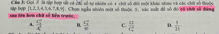 Gọi S là tập hợp tất cả các số tự nhiên có 4 chữ số đôi một khác nhau và các chữ số thuộc
tập hợp  1,2,3,4,5,6,7,8,9. Chọn ngẫu nhiên một số thuộc S, xác suất để số đó có chữ số đứng
sau lớn hơn chữ số liền trước.
A. frac (C_9)^4(A_9)^4 frac (C_9)^49! frac 12(C_9)^4  5/21 ·
B.
C.
D.