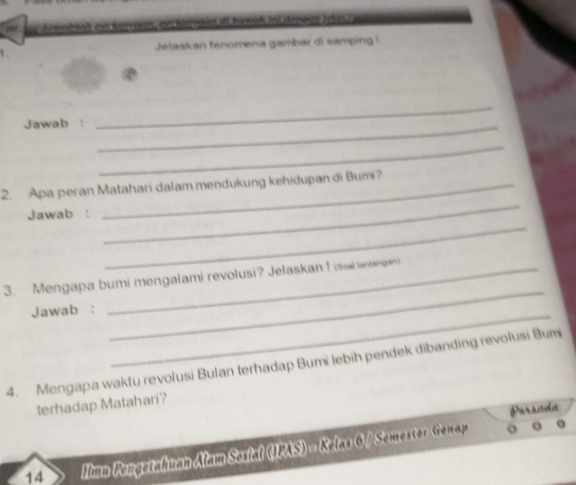 Ace ti n es narvaan, nes narvaan el buwah Inl desan telas l 
1 Jelaskan fenomena gambar di samping ! 
Jawab :_ 
_ 
_ 
_ 
2. Apa peran Matahari dalam mendukung kehidupan di Bumi? 
_ 
Jawab : 
_ 
3. Mengapa bumi mengalami revolusi? Jelaskan ! (soal tantangian) 
_ 
Jawab : 
4. Mengapa waktu revolusi Bulan terhadap Bumi lebih pendek dibanding revolusi Bumi 
terhadap Matahari? 
Persada 
14 Iimu Pengetahuan Alam Sosial (JPAS) = Kelas 6 / Semester Genap