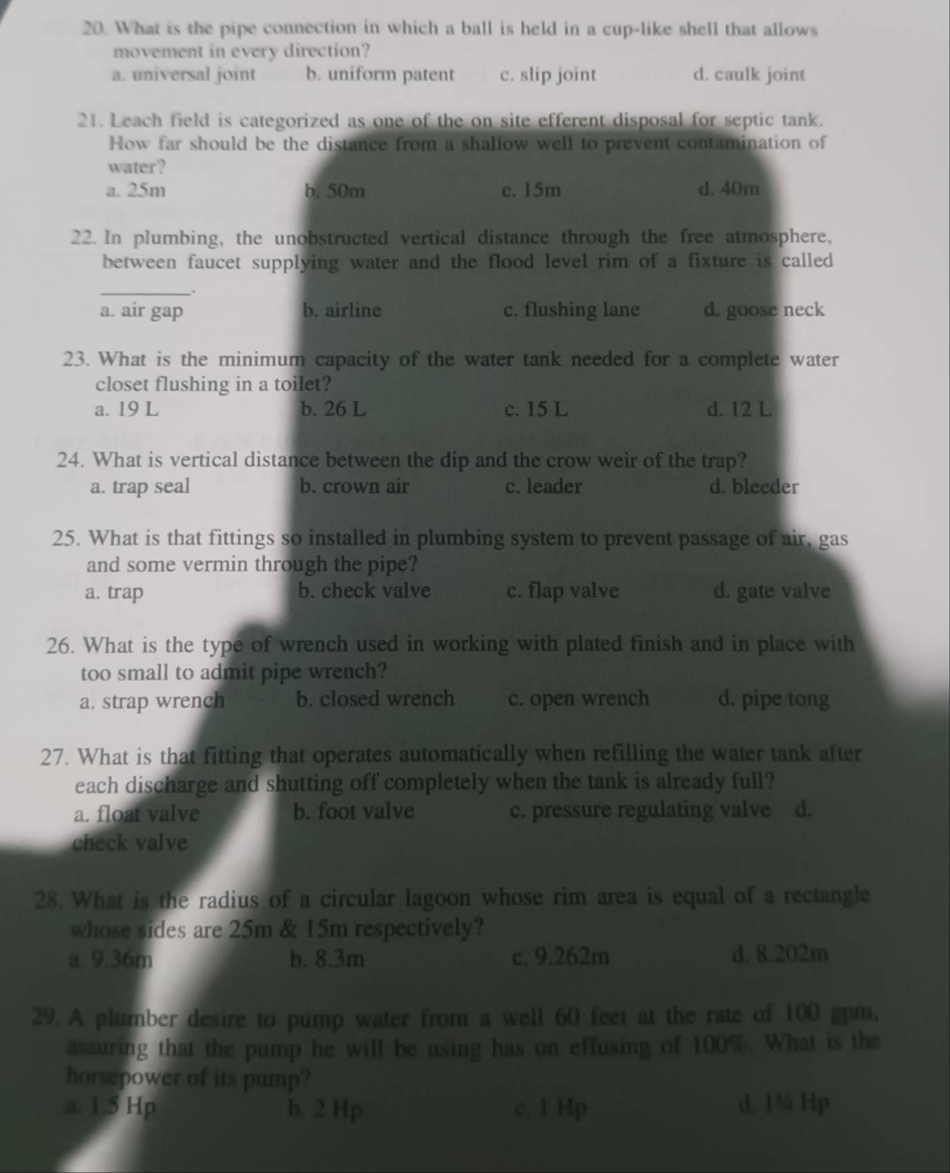 What is the pipe connection in which a ball is held in a cup-like shell that allows
movement in every direction?
a. universal joint b. uniform patent c. slip joint d. caulk joint
21. Leach field is categorized as one of the on site efferent disposal for septic tank.
How far should be the distance from a shallow well to prevent contamination of
water?
a. 25m b. 50m c. 15m d. 40m
22. In plumbing, the unobstructed vertical distance through the free atmosphere,
between faucet supplying water and the flood level rim of a fixture is called
_.
a. air gap b. airline c. flushing lane d. goose neck
23. What is the minimum capacity of the water tank needed for a complete water
closet flushing in a toilet?
a. 19 L b. 26 L c. 15 L d. 12 L
24. What is vertical distance between the dip and the crow weir of the trap?
a. trap seal b. crown air c. leader d. bleeder
25. What is that fittings so installed in plumbing system to prevent passage of air, gas
and some vermin through the pipe?
a. trap b. check valve c. flap valve d. gate valve
26. What is the type of wrench used in working with plated finish and in place with
too small to admit pipe wrench?
a. strap wrench b. closed wrench c. open wrench d. pipe tong
27. What is that fitting that operates automatically when refilling the water tank after
each discharge and shutting off completely when the tank is already full?
a. float valve b. foot valve c. pressure regulating valve d.
check valve
28. What is the radius of a circular lagoon whose rim area is equal of a rectangle
whose sides are 25m & 15m respectively?
a. 9.36m b. 8.3m c, 9.262m d. 8.202m
29. A plumber desire to pump water from a well 60 feet at the rate of 100 gpm,
assuring that the pump he will be using has on effusing of 100%. What is the
horsepower of its pump?
a. 1.5 Hp b. 2 Hp c. 1 Hp d. 1¾ Hp