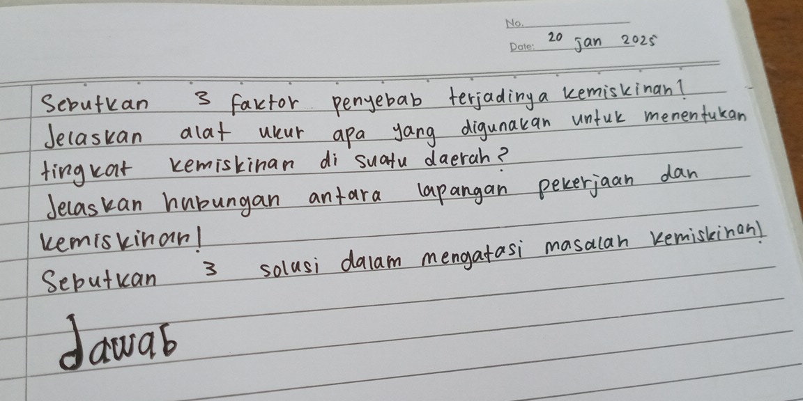 jan 2025 
Sebutkan 3 factor penyebab terjading a kemiskinan? 
Jelaskan dlat uur apa yang digunakan unful memenfukan 
fingkat kemiskinan di suatu daerah? 
Jecaskan hubungan antara lapangan pekerjaan dan 
kemiskinan! 
Sebutuan 3 solusi dalam mengatasi masalan kemiskinan! 
dawab