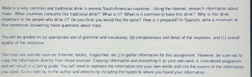 Mate is a very common and traditional drink in several South American countries. Using the internet, research information about 
mate. What countries consume this traditional drink? What is it? When is it common to have this drink? Why is this drink 
important to the people who drink it? Do you think you would like the taste? How is it prepared? In Spanish, write a minimum of 
five sentences answering these questions about mate 
You will be graded on (a) appropriate use of grammar and vocabulary, (b) completeness and detail of the response, and (c) overall 
quality of the response. 
You may use outside sources (Internet, books, magazines, etc.) to gather information for this assignment. However, be sure not to 
copy the information directly from those sources. Copying information and presenting it as your own work is considered plagiarism 
and will result in a failing grade. You will need to rephrase the information into your own words and cite the source of the information 
you used. Give credit by to the author and website by including the hyperlink where you found your information.