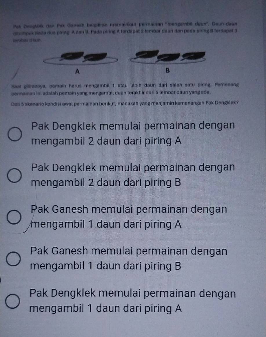 Pak Dengkiek dan Pak Ganesh bergitran memainkan permainen ''mengambil daun''. Daun-daun
daumpek isada dua piring: A dan B. Pada piring A terdapat 2 lembar daun dan pada piring B terdapat 3
rembar d sun.
A
B
Saat gilirannya, pemain harus mengambil 1 atau lebih daun dari salah satu piring. Pemenang
permaian ini adalah pemain yang mengambil daun terakhir dari 5 lembar daun yang ada.
Dan 5 skenario kondisi awal permainan berikut, manakah yang menjamin kemenangan Pak Dengklek?
Pak Dengklek memulai permainan dengan
mengambil 2 daun dari piring A
Pak Dengklek memulai permainan dengan
mengambil 2 daun dari piring B
Pak Ganesh memulai permainan dengan
mengambil 1 daun dari piring A
Pak Ganesh memulai permainan dengan
mengambil 1 daun dari piring B
Pak Dengklek memulai permainan dengan
mengambil 1 daun dari piring A