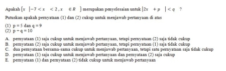 Apakah  x|-7 merupakan penyelesaian untuk |2x+p| ?
Putuskan apakah pernyataan (1) dan (2) cukup untuk menjawab pertanyaan di atas
(1) p=5 da aq=9
(2) p+q=10
A. pernyataan (1) saja cukup untuk menjawab pertanyaan, tetapi pernyataan (2) saja tidak cukup
B. pernyataan (2) saja cukup untuk menjawab pertanyaan, tetapi pernyataan (1) saja tidak cukup
C. dua pernyataan bersama-sama cukup untuk menjawab pertanyaan, tetapi satu pernyataan saja tidak cukup
D. pernyataan (1) saja cukup untuk menjawab pertanyaan dan pernyataan (2) saja cukup
E. pernyataan (1) dan pernyataan (2) tidak cukup untuk menjawab pertanyaan