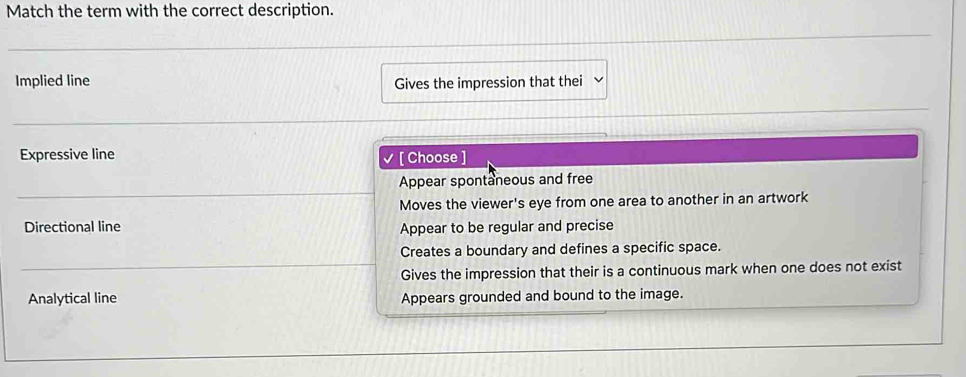 Match the term with the correct description.
Implied line Gives the impression that thei
Expressive line [ Choose ]
Appear spontaneous and free
Moves the viewer's eye from one area to another in an artwork
Directional line Appear to be regular and precise
Creates a boundary and defines a specific space.
Gives the impression that their is a continuous mark when one does not exist
Analytical line Appears grounded and bound to the image.