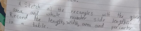 aW 
A. Sketch all the recangles with the givin 
area and whole number side lengths. 
Record the length, width, area and perimeter 
in a table.