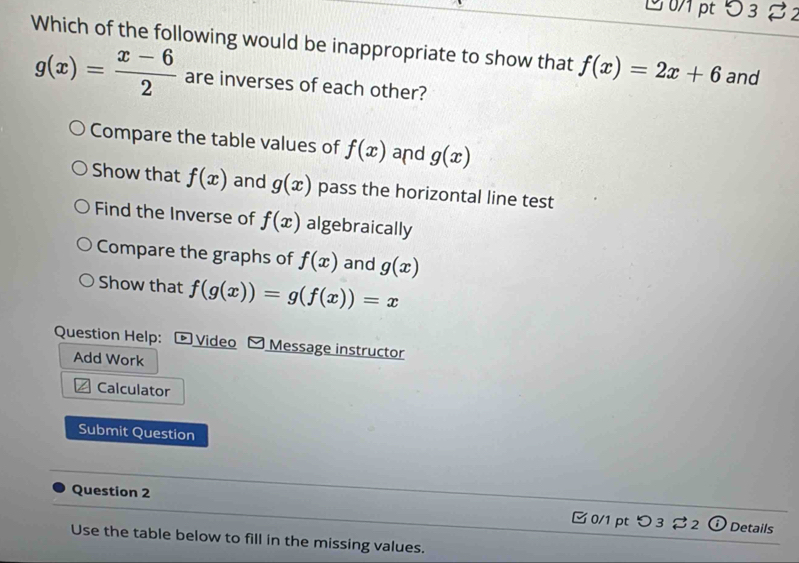 1 0/1 pt 53 82
Which of the following would be inappropriate to show that f(x)=2x+6 and
g(x)= (x-6)/2  are inverses of each other?
Compare the table values of f(x) and g(x)
Show that f(x) and g(x) pass the horizontal line test
Find the Inverse of f(x) algebraically
Compare the graphs of f(x) and g(x)
Show that f(g(x))=g(f(x))=x
Question Help: ® Video Message instructor
Add Work
Calculator
Submit Question
Question 2 0/1 pt つ 3 2 ① Details
Use the table below to fill in the missing values.