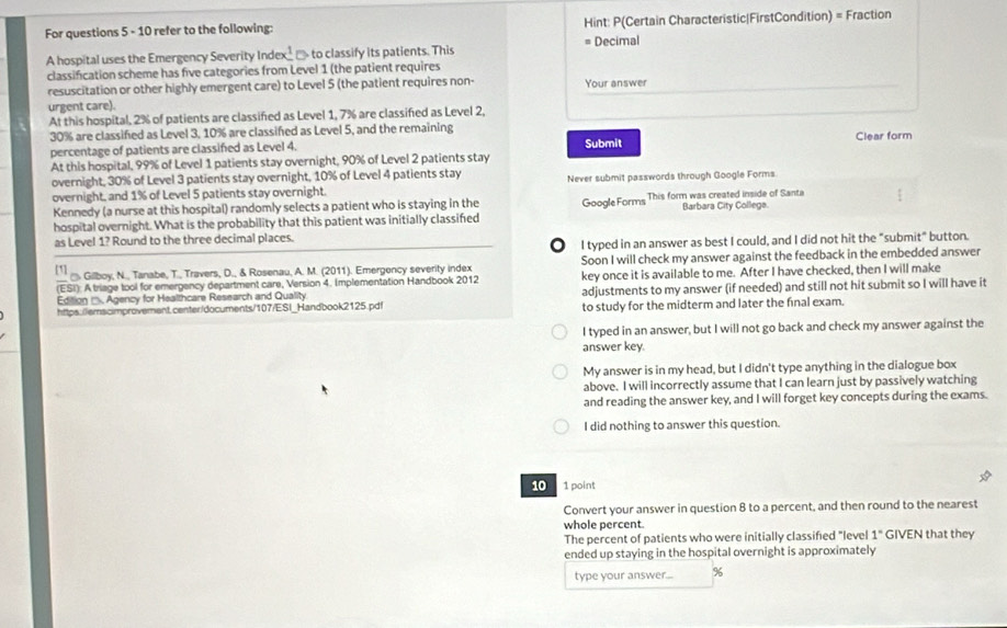 For questions 5 - 10 refer to the following: Hint: P(Certain Characteristic|FirstCondition) = Fraction
A hospital uses the Emergency Severity Index __ to classify its patients. This = Decimal
classification scheme has five categories from Level 1 (the patient requires
resuscitation or other highly emergent care) to Level 5 (the patient requires non- Your answer
urgent care).
At this hospital, 2% of patients are classified as Level 1, 7% are classified as Level 2,
30% are classifed as Level 3, 10% are classifed as Level 5, and the remaining
percentage of patients are classifed as Level 4. Submit Clear form
At this hospital, 99% of Level 1 patients stay overnight, 90% of Level 2 patients stay
overnight, 30% of Level 3 patients stay overnight, 10% of Level 4 patients stay Never submit passwords through Google Forms
overnight, and 1% of Level 5 patients stay overnight.
Kennedy (a nurse at this hospital) randomly selects a patient who is staying in the Google Forms This form was created inside of Santa
hospital overnight. What is the probability that this patient was initially classifed Barbara City College
as Level 1? Round to the three decimal places.
O I typed in an answer as best I could, and I did not hit the "submit" button.
[1]
. Gilboy, N., Tanabe, T., Travers, D., & Rosenau, A. M. (2011). Emergency severity index Soon I will check my answer against the feedback in the embedded answer
(ESI): A triage tool for emergency department care, Version 4. Implementation Handbook 2012 key once it is available to me. After I have checked, then I will make
https:/lemscimprovement.center/documents/107/ESI_Handbook2125.pdf adjustments to my answer (if needed) and still not hit submit so I will have it
Edition (, Agency for Healthcare Research and Quality
to study for the midterm and later the final exam.
I typed in an answer, but I will not go back and check my answer against the
answer key.
My answer is in my head, but I didn't type anything in the dialogue box
above. I will incorrectly assume that I can learn just by passively watching
and reading the answer key, and I will forget key concepts during the exams.
I did nothing to answer this question.
10 1 point
Convert your answer in question 8 to a percent, and then round to the nearest
whole percent.
The percent of patients who were initially classified "level 1° GIVEN that they
ended up staying in the hospital overnight is approximately
type your answer... %