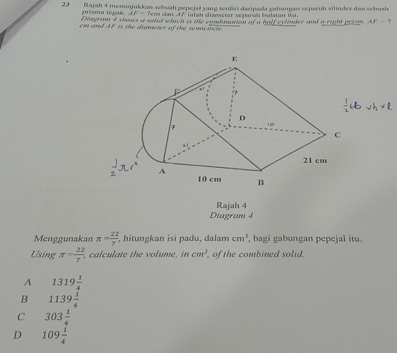 Rajah 4 menunjukkan sebuah pepejal yang terdiri daripada gabungan separuh silinder dan sebuah
prisma tegak AF=7cm dan AF ialah diameter separuh bulatan itu.
Diagram 4 shows a solid which is the combination of a half cylinder and a right prism. AF=7
cm and AF is the diameter of the semicircle
Rajah 4
Diagram 4
Menggunakan π = 22/7  , hitungkan isi padu, dalam cm^3 , bagi gabungan pepejal itu.
Using π = 22/7 , , calculate the volume, in cm^3, , of the combined solid.
A 1319 1/4 
B 1139 1/4 
C 303 1/4 
D 109 1/4 