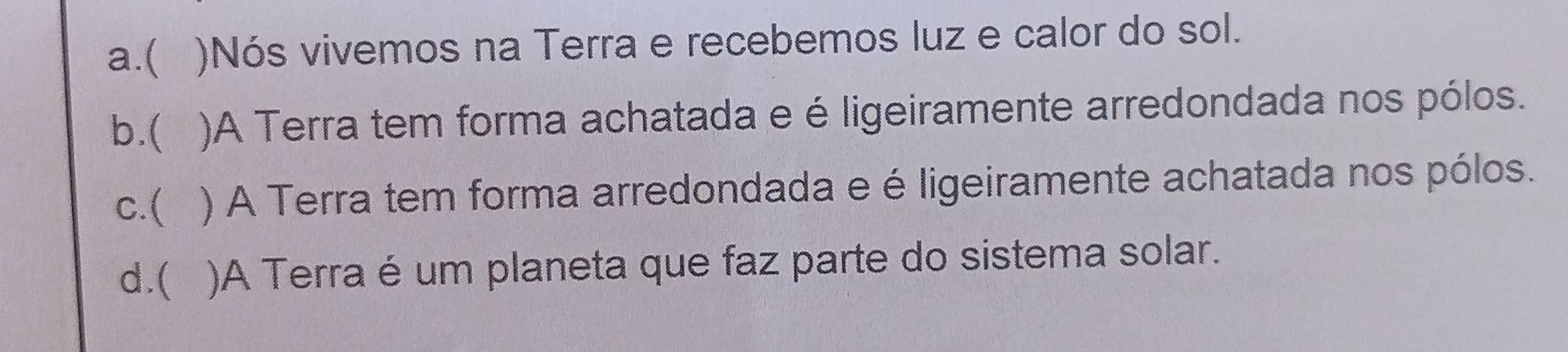 a.( )Nós vivemos na Terra e recebemos luz e calor do sol.
b.( )A Terra tem forma achatada e é ligeiramente arredondada nos pólos.
c.( ) A Terra tem forma arredondada e é ligeiramente achatada nos pólos.
d.( )A Terra é um planeta que faz parte do sistema solar.