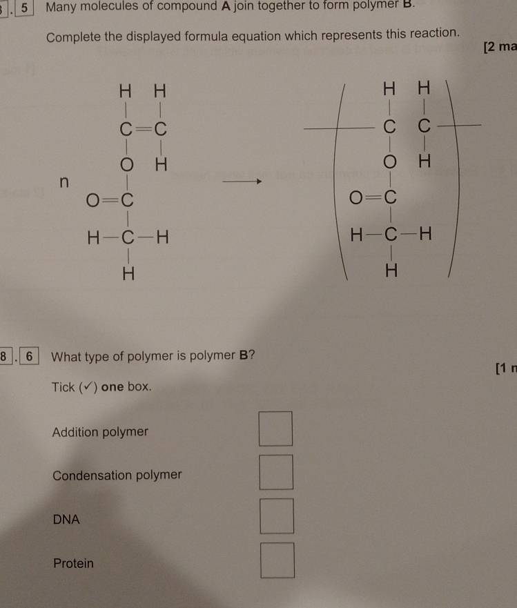 Many molecules of compound A join together to form polymer B.
Complete the displayed formula equation which represents this reaction.
[2 ma
n 
8 . 6 What type of polymer is polymer B?
[1 n
Tick (√) one box.
Addition polymer
Condensation polymer
DNA
Protein
□ 