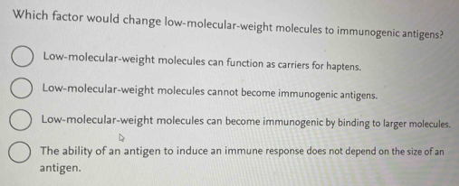 Which factor would change low-molecular-weight molecules to immunogenic antigens?
Low-molecular-weight molecules can function as carriers for haptens.
Low-molecular-weight molecules cannot become immunogenic antigens.
Low-molecular-weight molecules can become immunogenic by binding to larger molecules.
The ability of an antigen to induce an immune response does not depend on the size of an
antigen.