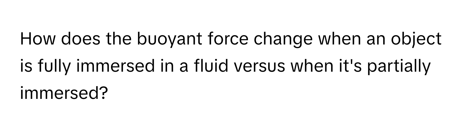 How does the buoyant force change when an object is fully immersed in a fluid versus when it's partially immersed?