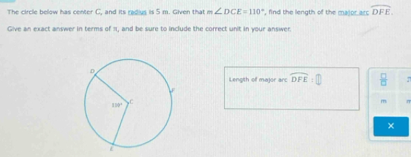 The circle below has center C, and its radius is 5 m. Given that m∠ DCE=110° , find the length of the major arc widehat DFE.
Give an exact answer in terms of π, and be sure to include the correct unit in your answer.
Length of major arc widehat DFE:  □ /□   7
m
×