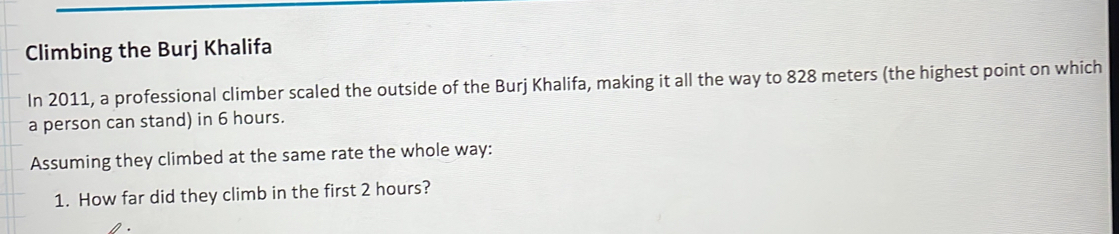 Climbing the Burj Khalifa 
In 2011, a professional climber scaled the outside of the Burj Khalifa, making it all the way to 828 meters (the highest point on which 
a person can stand) in 6 hours. 
Assuming they climbed at the same rate the whole way: 
1. How far did they climb in the first 2 hours?