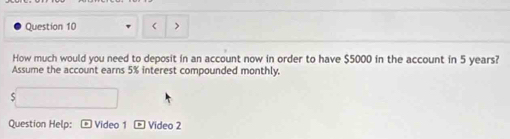 How much would you need to deposit in an account now in order to have $5000 in the account in 5 years? 
Assume the account earns 5% interest compounded monthly. 
5 
Question Help: Video 1 D Video 2