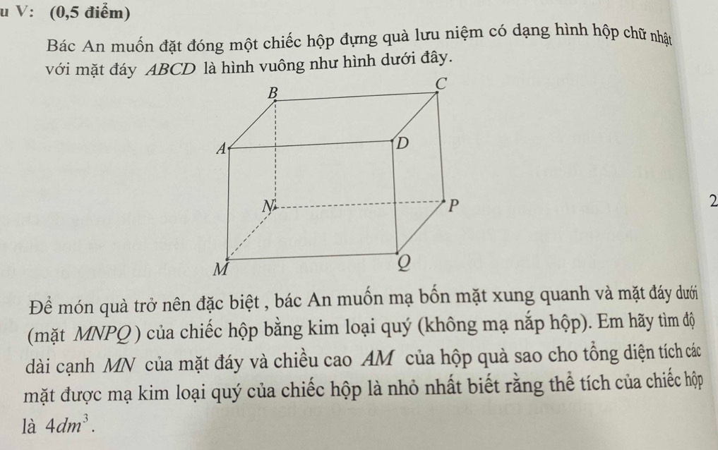 V: (0,5 điểm) 
Bác An muốn đặt đóng một chiếc hộp đựng quà lưu niệm có dạng hình hộp chữ nhật 
với mặt đáy ABCD là hình vuông như hình dưới đây. 
2 
Để món quà trở nên đặc biệt , bác An muốn mạ bốn mặt xung quanh và mặt đáy dưới 
(mặt MNPQ ) của chiếc hộp bằng kim loại quý (không mạ nắp hộp). Em hãy tìm độ 
dài cạnh MN của mặt đáy và chiều cao AM của hộp quà sao cho tổng diện tích các 
mặt được mạ kim loại quý của chiếc hộp là nhỏ nhất biết rằng thể tích của chiếc hộp 
là 4dm^3.