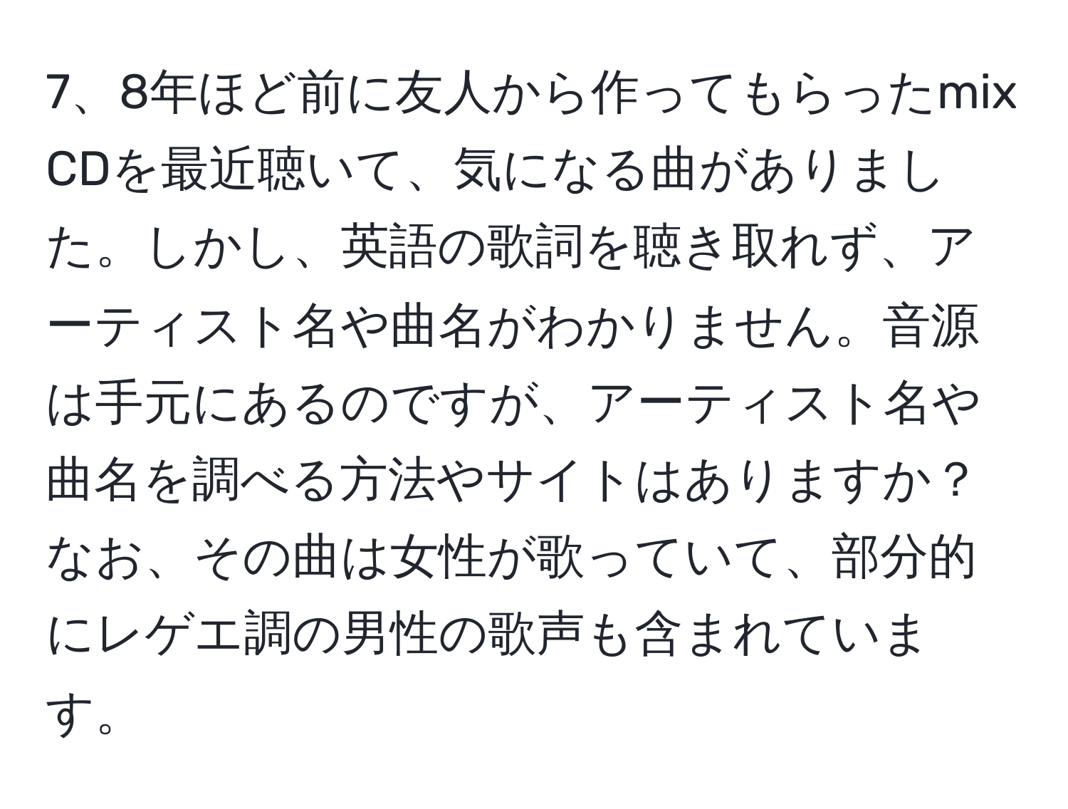 8年ほど前に友人から作ってもらったmix CDを最近聴いて、気になる曲がありました。しかし、英語の歌詞を聴き取れず、アーティスト名や曲名がわかりません。音源は手元にあるのですが、アーティスト名や曲名を調べる方法やサイトはありますか？なお、その曲は女性が歌っていて、部分的にレゲエ調の男性の歌声も含まれています。