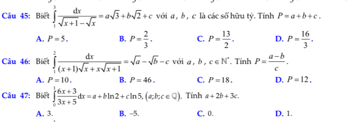 Biết ∈tlimits _1^(3frac dx)sqrt(x+1)-sqrt(x)=asqrt(3)+bsqrt(2)+c với a , b , c là các số hữu tỷ. Tính P=a+b+c.
A. P=5. B. P= 2/3 . C. P= 13/2 . D. P= 16/3 . 
Câu 46: Biết ∈tlimits _1^(2frac dx)(x+1)sqrt(x)+xsqrt(x+1)=sqrt(a)-sqrt(b)-c với a, b, c∈ N^*. Tính P= (a-b)/c .
A. P=10. B. P=46. C. P=18. D. P=12. 
Câu 47: Biết ∈tlimits _0^(1frac 6x+3)3x+5dx=a+bln 2+cln 5, (a;b;c∈ Q). Tính a+2b+3c.
A. 3. B. -5. C. 0. D. 1.