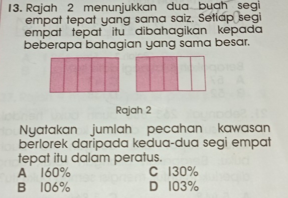 Rajah 2 menunjukkan dua buah segi
empat tepat yang sama saiz. Setiap segi
empat tepat itu dibahagikan kepada
beberapa bahagian yang sama besar.
Rajah 2
Nyatakan jumlah pecahan kawasan
berlorek daripada kedua-dua segi empat
tepat itu dalam peratus.
A 160% C 130%
B 106% D 103%