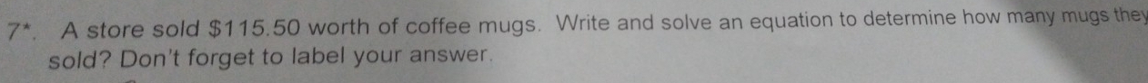 7*. A store sold $115.50 worth of coffee mugs. Write and solve an equation to determine how many mugs they 
sold? Don't forget to label your answer.