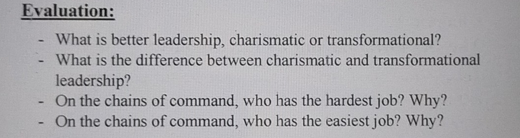 Evaluation: 
What is better leadership, charismatic or transformational? 
What is the difference between charismatic and transformational 
leadership? 
On the chains of command, who has the hardest job? Why? 
On the chains of command, who has the easiest job? Why?