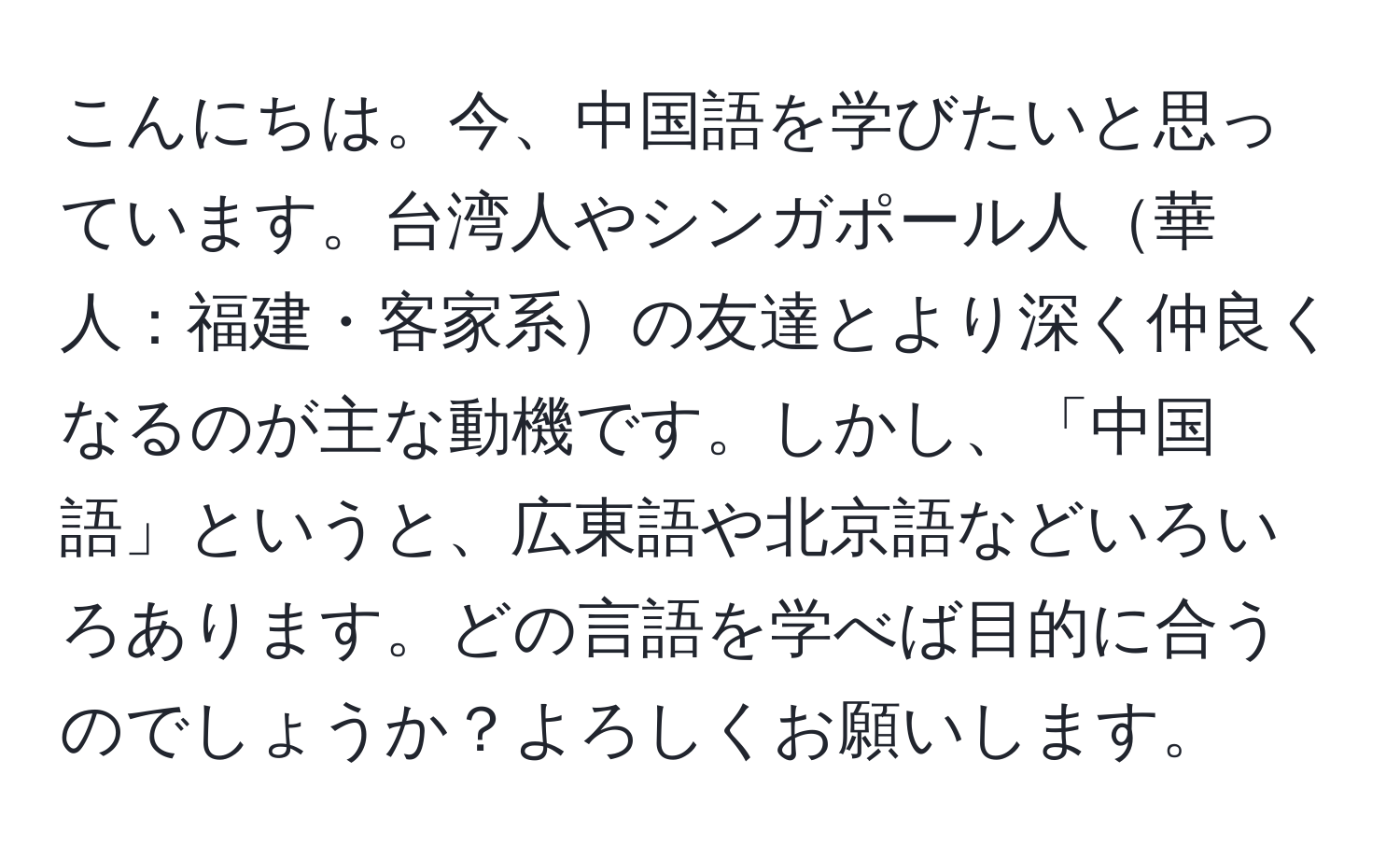 こんにちは。今、中国語を学びたいと思っています。台湾人やシンガポール人華人：福建・客家系の友達とより深く仲良くなるのが主な動機です。しかし、「中国語」というと、広東語や北京語などいろいろあります。どの言語を学べば目的に合うのでしょうか？よろしくお願いします。