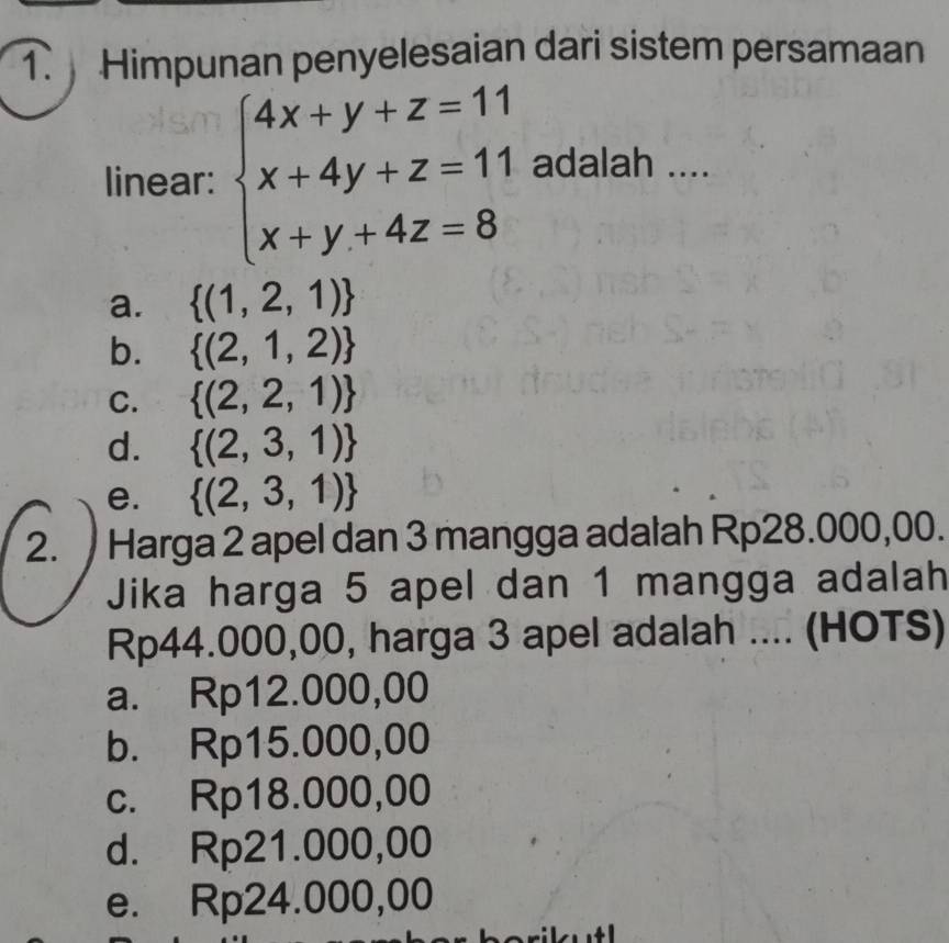 Himpunan penyelesaian dari sistem persamaan
linear: beginarrayl 4x+y+z=11 x+4y+z=11 x+y+4z=8endarray. adalah ....
a.  (1,2,1)
b.  (2,1,2)
C.  (2,2,1)
d.  (2,3,1)
e.  (2,3,1)
2. Harga 2 apel dan 3 mangga adalah Rp28.000,00.
Jika harga 5 apel dan 1 mangga adalah
Rp44.000,00, harga 3 apel adalah .... (HOTS)
a. Rp12.000,00
b. Rp15.000,00
c. Rp18.000,00
d. Rp21.000,00
e. Rp24.000,00