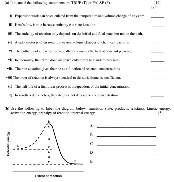 Indicate if the following statements are TRUE (T) or FALSE (F). [10] 
T/F 
i) Expansion work can be calculated from the temperature and volume change of a system._ 
ii) Hess's Law is true because enthalpy is a state function. 
_ 
iii) The enthalpy of reaction only depends on the initial and final state, but not on the path._ 
iv) A calorimeter is often used to measure volume changes of chemical reactions. 
_ 
v) The enthalpy of a reaction is basically the same as the heat at constant pressure. 
_ 
vi) In chemistry, the term "standard state" only refers to standard pressure. 
_ 
vii) The rate equation gives the rate as a function of reactant concentrations. 
_ 
viii) The order of reaction is always identical to the stoichiometric coefficient. 
_ 
ix) The half-life of a first order process is independent of the initial concentration. 
_ 
x) In zeroth order kinetics, the rate does not depend on the concentration. 
_ 
(b) Use the following to label the diagram below: transition state, products, reactants, kinetic energy, [5] 
activation energy, enthalpy of reaction, internal energy. 
_A 
_B 
_C 
_D 
E_ 
Extent of reaction