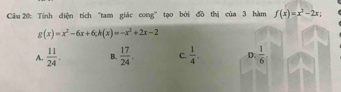 Tính diện tích "tam giác cong" tạo bởi đồ thị cua3 hàm f(x)=x^2-2x
g(x)=x^2-6x+6; h(x)=-x^2+2x-2
A.  11/24 . B.  17/24 . C.  1/4 . D.  1/6 .