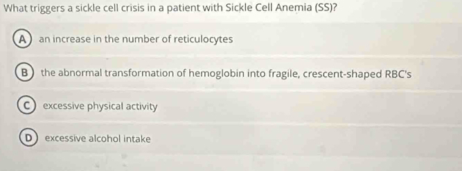 What triggers a sickle cell crisis in a patient with Sickle Cell Anemia (SS)?
A an increase in the number of reticulocytes
B the abnormal transformation of hemoglobin into fragile, crescent-shaped RBC's
C excessive physical activity
Dexcessive alcohol intake