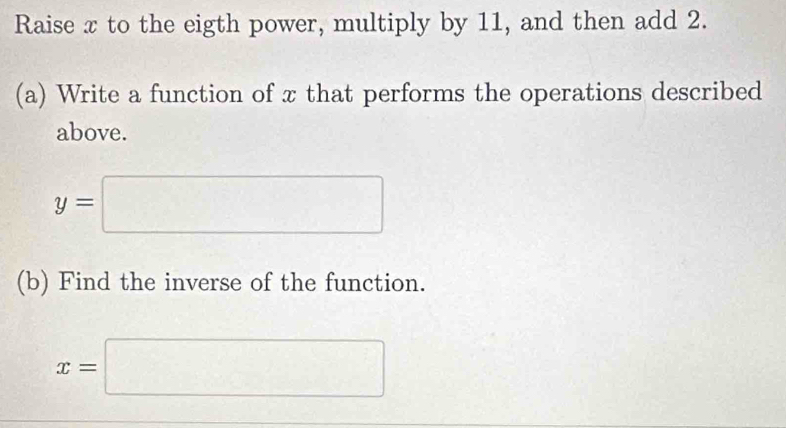 Raise x to the eigth power, multiply by 11, and then add 2. 
(a) Write a function of x that performs the operations described 
above.
y=□
(b) Find the inverse of the function.
x=□