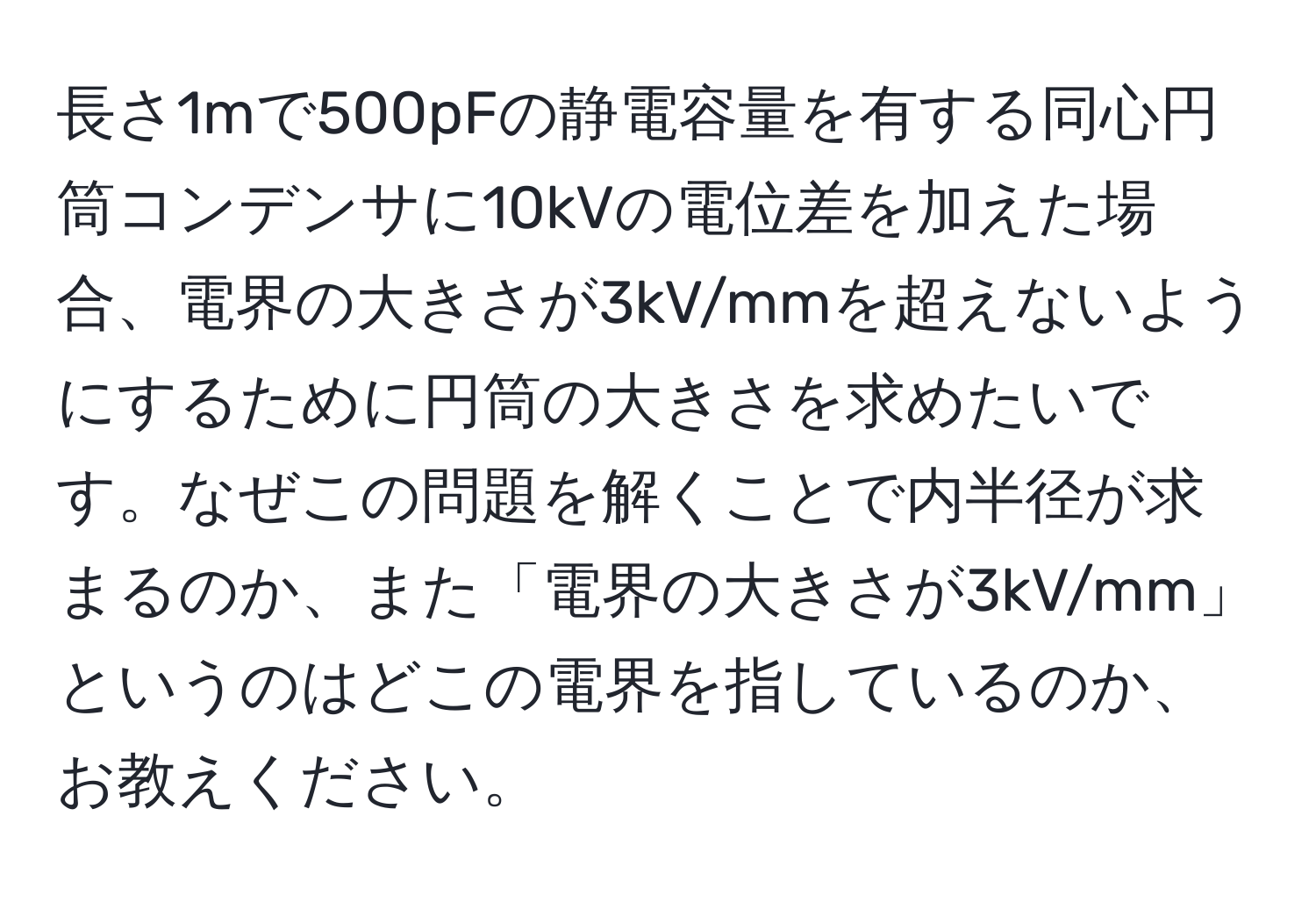 長さ1mで500pFの静電容量を有する同心円筒コンデンサに10kVの電位差を加えた場合、電界の大きさが3kV/mmを超えないようにするために円筒の大きさを求めたいです。なぜこの問題を解くことで内半径が求まるのか、また「電界の大きさが3kV/mm」というのはどこの電界を指しているのか、お教えください。