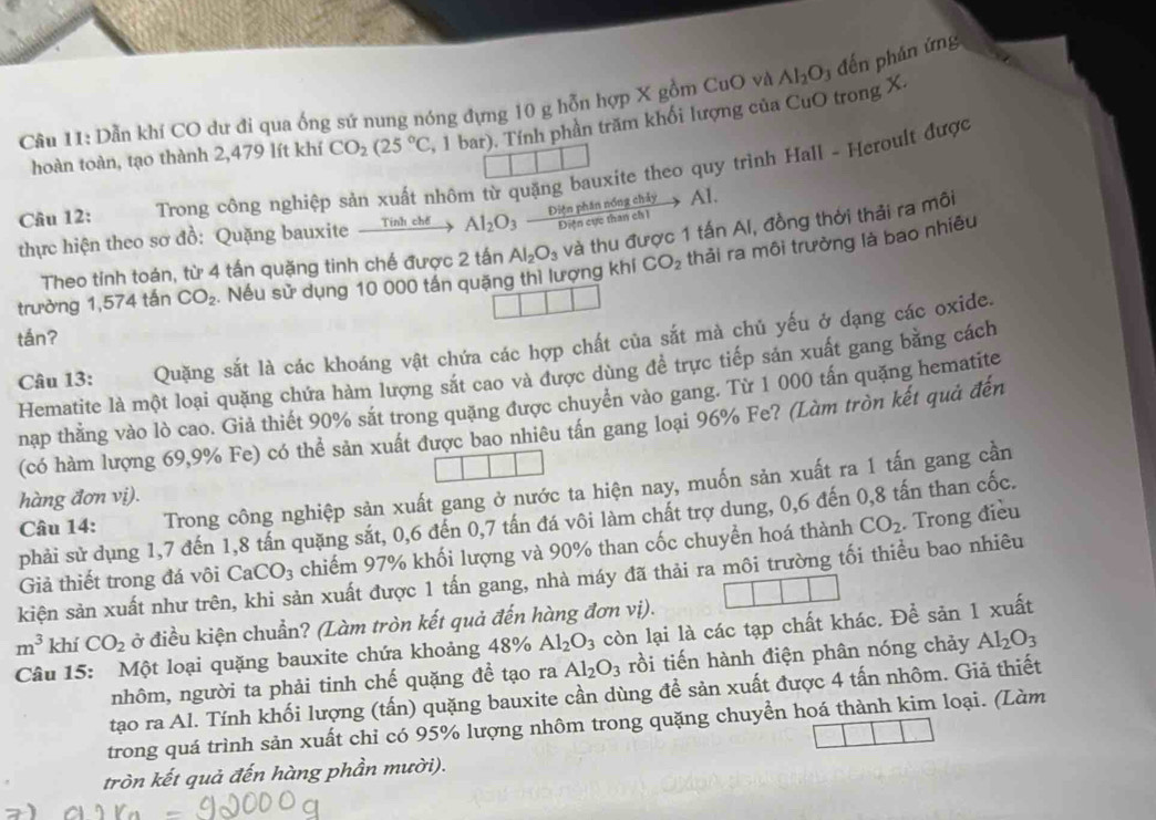 Dẫn khí CO dư đi qua ống sứ nung nóng đựng 10 g hỗn hợp X gồm CuO và Al_2O đến phán ứng
hoàn toàn, tạo thành 2,479 lít khí CO_2(25°C , 1 bar). Tính phần trăm khổi lượng của CuO trong X.
Câu 12:  Trong công nghiệp sản xuất nhôm từ quặng bauxite theo quy trình Hall - Heroult được
thực hiện theo sơ đồ: Quặng bauxite xrightarrow TinhchdAl_2O_3xrightarrow Ditephinn6ngchiyAl
Theo tinh toán, từ 4 tấn quặng tinh chế được 2 tấn Al_2O_3 và thu được 1 tấn Al, đồng thời thải ra môi
trường 1,574 tấn CO_2 Nếu sử dụng 10 000 tần quặng thì lượng khí CO_2 thải ra môi trường là bao nhiều
tán?
Câu 13: Quặng sắt là các khoáng vật chứa các hợp chất của sắt mà chủ yếu ở dạng các oxide.
Hematite là một loại quặng chứa hàm lượng sắt cao và được dùng để trực tiếp sản xuất gang bằng cách
nạp thăng vào lò cao. Giả thiết 90% sắt trong quặng được chuyên vào gang. Từ 1 000 tấn quặng hematite
(có hàm lượng 69,9% Fe) có thể sản xuất được bao nhiêu tần gang loại 96% Fe? (Làm tròn kết quả đến
Câu 14: Trong công nghiệp sản xuất gang ở nước ta hiện nay, muốn sản xuất ra 1 tấn gang cần
hàng đơn vị).
phải sử dụng 1,7 đến 1,8 tấn quặng sắt, 0,6 đến 0,7 tấn đá vôi làm chất trợ dung, 0,6 đến 0,8 tấn than cốc.
Giả thiết trong đá vôi CaCO_3 chiếm 97% khối lượng và 90% than cốc chuyền hoá thành CO_2. Trong điều
kiện sản xuất như trên, khi sản xuất được 1 tấn gang, nhà máy đã thải ra môi trường tối thiều bao nhiêu
m^3 khí CO_2 ở điều kiện chuẩn? (Làm tròn kết quả đến hàng đơn vị).
Câu 15: Một loại quặng bauxite chứa khoảng 48% Al_2O_3 còn lại là các tạp chất khác. Để sản 1 xuất
nhôm, người ta phải tinh chế quặng đề tạo ra Al_2O_3 rồi tiến hành điện phân nóng chảy Al_2O_3
tạo ra Al. Tính khối lượng (tấn) quặng bauxite cần dùng để sản xuất được 4 tấn nhôm. Giả thiết
trong quá trình sản xuất chi có 95% lượng nhôm trong quặng chuyển hoá thành kim loại. (Làm
tròn kết quả đến hàng phần mười).