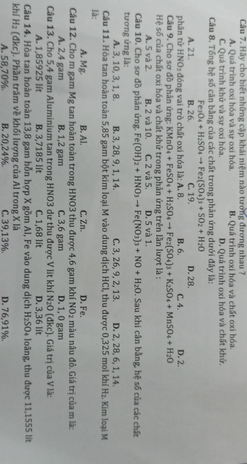 Hãy cho biết những cặp khái niệm nào tương đương nhau ?
A. Quá trình oxi hóa và sự oxi hóa. B. Quá trình oxi hóa và chất oxi hóa.
C. Quá trình khử và sự oxi hóa. D. Quá trình oxi hóa và chất khử.
Câu 8. Tổng hệ số cân bằng của các chất trong phản ứng dưới đây là:
Fe O_4+H_2SO_4to Fe_2(SO_4)_3+SO_2+H_2O
A. 21. B. 26. C. 19. D. 28.
phân tử HNO_3 đóng vai trò chất oxi hóa là: A. 8. B. 6. C. 4. D. 2.
Câu 9. Cho sơ đồ phản ứng: KMnO_4+FeSO_4+H_2SO_4to Fe_2(SO_4)_3+K_2SO_4+MnSO_4+H_2O
Hệ số của chất oxi hóa và chất khử trong phản ứng trên lần lượt là :
A. 5 và 2. B. 2 và 10. C. 2 và 5. D. 5 và 1.
Câu 10. Cho sơ đồ phản ứng. Fe(OH)_2+HNO_3to Fe(NO_3)_3+NO+H_2O. Sau khi cân bằng, hệ số của các chất
tương ứng là:
A. 3, 10, 3, 1, 8. B. 3, 28, 9, 1, 14. C. 3, 26, 9, 2, 13. D. 2, 28, 6, 1, 14.
Câu 11. Hòa tan hoàn toàn 5,85 gam bột kim loại M vào dung dịch HCl, thu được 0,325 mol khí H_2. Kim loại M
là:
A. Mg. B. Al. C. Zn. D. Fe.
Câu 12. Cho m gam Mg tan hoàn toàn trong HNO3 thu được 4,6 gam khí NO_2 màu nâu đỏ. Giá trị của m là:
A. 2,4 gam B. 1,2 gam C. 3,6 gam D. 1, 0 gam
Câu 13. Cho 5,4 gam Aluminium tan trong HNO3 dư thu được V lit khí N_2O (đkc). Giá trị của V là:
A. 1,85925 lít B. 3,7185 lít C. 1,68 lít D. 3,36 lít
Câu 14. Hòa tan hoàn toàn 13,8 gam hỗn hợp X gồm Al, Fe vào dung dịch H₂SO₄ loãng, thu được 11,1555 lít
khí H_2 (đkc). Phần trăm về khối lượng của Al trong X là
A. 58,70%. B. 20,24%. C. 39,13%. D. 76,91%.